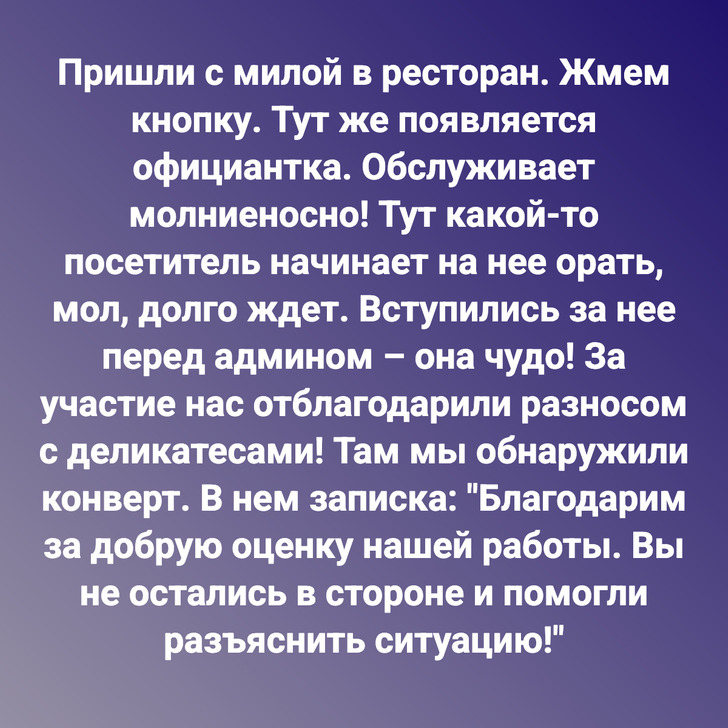 Пришли с милой в ресторан. Жмем кнопку. Тут же появляется официантка. Обслуживает молниеносно! Тут какой-то посетитель начинает на нее орать, мол, долго ждет. Вступились за нее перед админом – она чудо! За участие нас отблагодарили разносом с деликатесами! Там мы обнаружили конверт. В нем записка: "Благодарим за добрую оценку нашей работы. Вы не остались в стороне и помогли разъяснить ситуацию!"