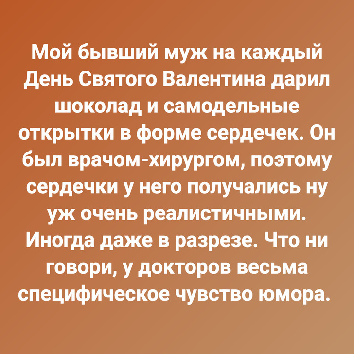 Мой бывший муж на каждый День Святого Валентина дарил шоколад и самодельные открытки в форме сердечек. Он был врачом-хирургом, поэтому сердечки у него получались ну уж очень реалистичными. Иногда даже в разрезе. Что ни говори, у докторов весьма специфическое чувство юмора.