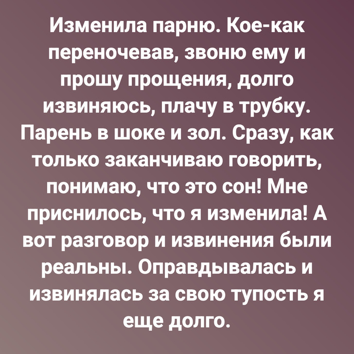 Изменила парню. Кое-как переночевав, звоню ему и прошу прощения, долго извиняюсь, плачу в трубку. Парень в шоке и зол. Сразу, как только заканчиваю говорить, понимаю, что это сон! Мне приснилось, что я изменила! А вот разговор и извинения были реальны. Оправдывалась и извинялась за свою тупость я еще долго.