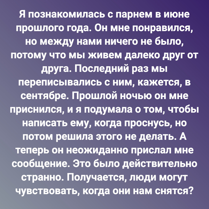 Я познакомилась с парнем в июне прошлого года. Он мне понравился, но между нами ничего не было, потому что мы живем далеко друг от друга. Последний раз мы переписывались с ним, кажется, в сентябре. Прошлой ночью он мне приснился, и я подумала о том, чтобы написать ему, когда проснусь, но потом решила этого не делать. А теперь он неожиданно прислал мне сообщение. Это было действительно странно. Получается, люди могут чувствовать, когда они нам снятся?