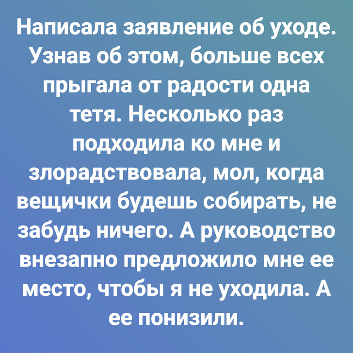 Написала заявление об уходе. Узнав об этом, больше всех прыгала от радости одна тетя. Несколько раз подходила ко мне и злорадствовала, мол, когда вещички будешь собирать, не забудь ничего. А руководство внезапно предложило мне ее место, чтобы я не уходила. А ее понизили.