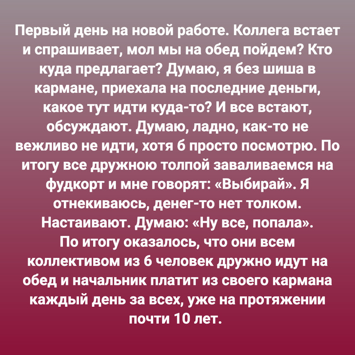 Первый день на новой работе. Коллега встает и спрашивает, мол мы на обед пойдем? Кто куда предлагает? Думаю, я без шиша в кармане, приехала на последние деньги, какое тут идти куда-то? И все встают, обсуждают. Думаю, ладно, как-то не вежливо не идти, хотя б просто посмотрю. По итогу все дружною толпой заваливаемся на фудкорт и мне говорят: «Выбирай». Я отнекиваюсь, денег-то нет толком. Настаивают. Думаю: «Ну все, попала». По итогу оказалось, что они всем коллективом из 6 человек дружно идут на обед и начальник платит из своего кармана каждый день за всех, уже на протяжении почти 10 лет.