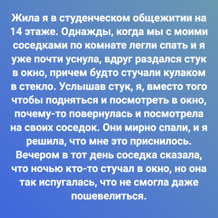 Жила я в студенческом общежитии на 14 этаже. Однажды, когда мы с моими соседками по комнате легли спать и я уже почти уснула, вдруг раздался стук в окно, причем будто стучали кулаком в стекло. Услышав стук, я, вместо того чтобы подняться и посмотреть в окно, почему-то повернулась и посмотрела на своих соседок. Они мирно спали, и я решила, что мне это приснилось. Вечером в тот день соседка сказала, что ночью кто-то стучал в окно, но она так испугалась, что не смогла даже пошевелиться.