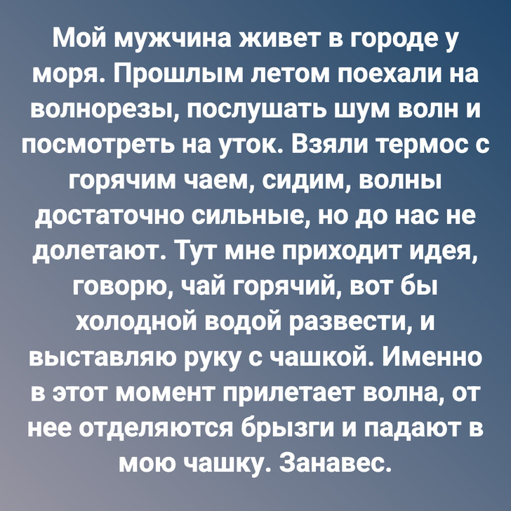 Мой мужчина живет в городе у моря. Прошлым летом поехали на волнорезы, послушать шум волн и посмотреть на уток. Взяли термос с горячим чаем, сидим, волны достаточно сильные, но до нас не долетают. Тут мне приходит идея, говорю, чай горячий, вот бы холодной водой развести, и выставляю руку с чашкой. Именно в этот момент прилетает волна, от нее отделяются брызги и падают в мою чашку. Занавес.