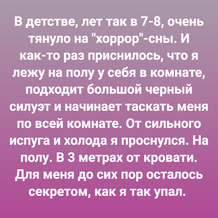 В детстве, лет так в 7-8, очень тянуло на "хоррор"-сны. И как-то раз приснилось, что я лежу на полу у себя в комнате, подходит большой черный силуэт и начинает таскать меня по всей комнате. От сильного испуга и холода я проснулся. На полу. В 3 метрах от кровати. Для меня до сих пор осталось секретом, как я так упал.