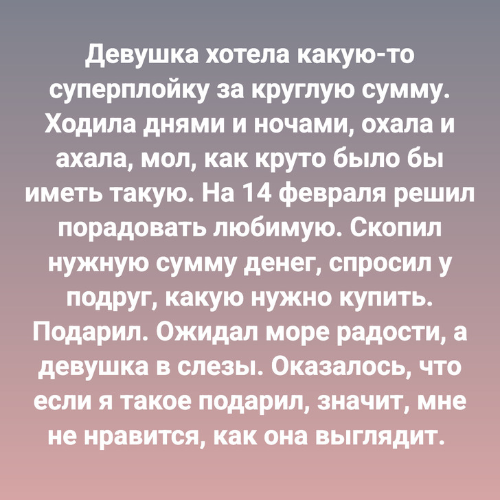 Девушка хотела какую-то суперплойку за круглую сумму. Ходила днями и ночами, охала и ахала, мол, как круто было бы иметь такую. На 14 февраля решил порадовать любимую. Скопил нужную сумму денег, спросил у подруг, какую нужно купить. Подарил. Ожидал море радости, а девушка в слезы. Оказалось, что если я такое подарил, значит, мне не нравится, как она выглядит.