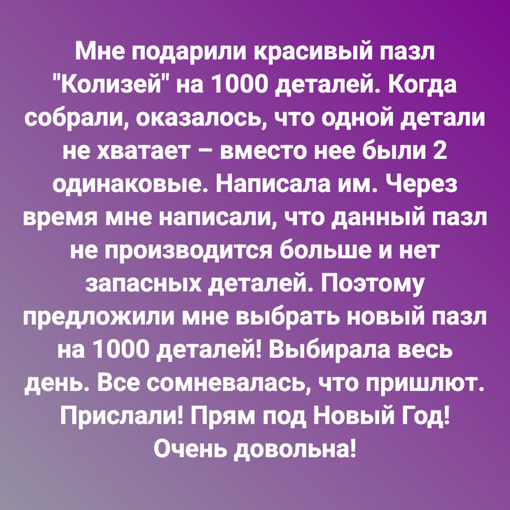 Мне подарили красивый пазл "Колизей" на 1000 деталей. Когда собрали, оказалось, что одной детали не хватает – вместо нее были 2 одинаковые. Написала им. Через время мне написали, что данный пазл не производится больше и нет запасных деталей. Поэтому предложили мне выбрать новый пазл на 1000 деталей! Выбирала весь день. Все сомневалась, что пришлют. Прислали! Прям под Новый Год! Очень довольна!