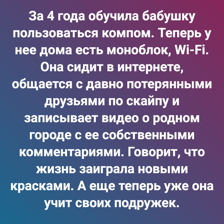 За 4 года обучила бабушку пользоваться компом. Теперь у нее дома есть моноблок, Wi-Fi. Она сидит в интернете, общается с давно потерянными друзьями по скайпу и записывает видео о родном городе с ее собственными комментариями. Говорит, что жизнь заиграла новыми красками. А еще теперь уже она учит своих подружек.