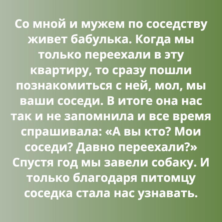 Со мной и мужем по соседству живет бабулька. Когда мы только переехали в эту квартиру, то сразу пошли познакомиться с ней, мол, мы ваши соседи. В итоге она нас так и не запомнила и все время спрашивала: «А вы кто? Мои соседи? Давно переехали?» Спустя год мы завели собаку. И только благодаря питомцу соседка стала нас узнавать.