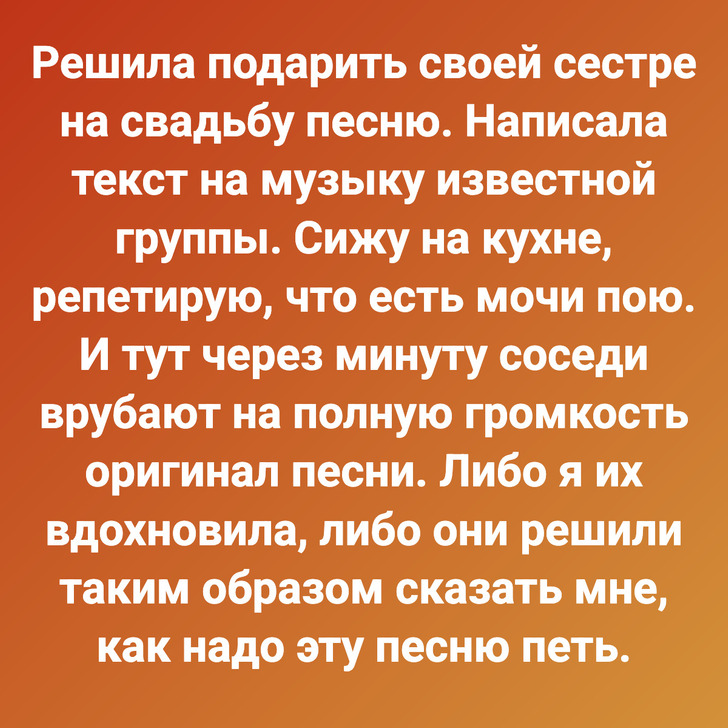 Решила подарить своей сестре на свадьбу песню. Написала текст на музыку известной группы. Сижу на кухне, репетирую, что есть мочи пою. И тут через минуту соседи врубают на полную громкость оригинал песни. Либо я их вдохновила, либо они решили таким образом сказать мне, как надо эту песню петь.