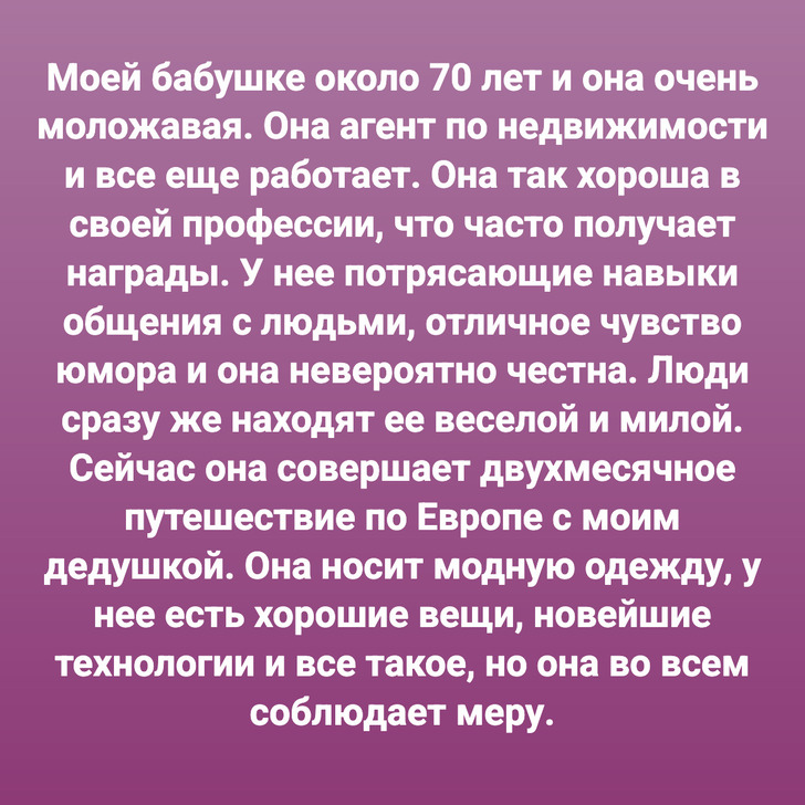 Моей бабушке около 70 лет и она очень моложавая. Она агент по недвижимости и все еще работает. Она так хороша в своей профессии, что часто получает награды. У нее потрясающие навыки общения с людьми, отличное чувство юмора и она невероятно честна. Люди сразу же находят ее веселой и милой. Сейчас она совершает двухмесячное путешествие по Европе с моим дедушкой. Она носит модную одежду, у нее есть хорошие вещи, новейшие технологии и все такое, но она во всем соблюдает меру.