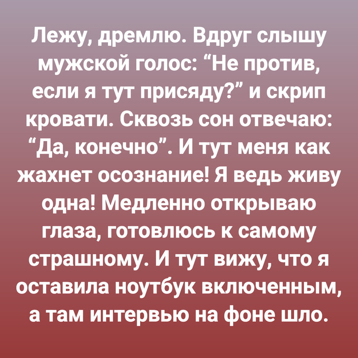 Лежу, дремлю. Вдруг слышу мужской голос: “Не против, если я тут присяду?” и скрип кровати. Сквозь сон отвечаю: “Да, конечно”. И тут меня как жахнет осознание! Я ведь живу одна! Медленно открываю глаза, готовлюсь к самому страшному. И тут вижу, что я оставила ноутбук включенным, а там интервью на фоне шло.