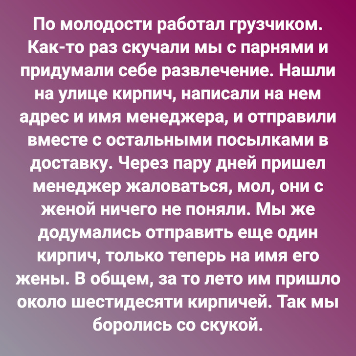 По молодости работал грузчиком. Как-то раз скучали мы с парнями и придумали себе развлечение. Нашли на улице кирпич, написали на нем адрес и имя менеджера, и отправили вместе с остальными посылками в доставку. Через пару дней пришел менеджер жаловаться, мол, они с женой ничего не поняли. Мы же додумались отправить еще один кирпич, только теперь на имя его жены. В общем, за то лето им пришло около шестидесяти кирпичей. Так мы боролись со скукой.