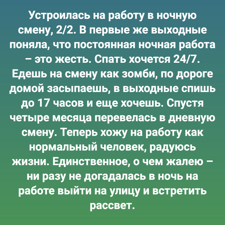 Устроилась на работу в ночную смену, 2/2. В первые же выходные поняла, что постоянная ночная работа – это жесть. Спать хочется 24/7. Едешь на смену как зомби, по дороге домой засыпаешь, в выходные спишь до 17 часов и еще хочешь. Спустя четыре месяца перевелась в дневную смену. Теперь хожу на работу как нормальный человек, радуюсь жизни. Единственное, о чем жалею – ни разу не догадалась в ночь на работе выйти на улицу и встретить рассвет.