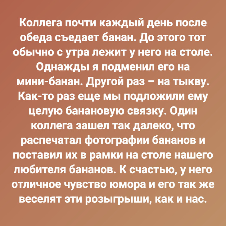 Коллега почти каждый день после обеда съедает банан. До этого тот обычно с утра лежит у него на столе. Однажды я подменил его на мини-банан. Другой раз – на тыкву. Как-то раз еще мы подложили ему целую банановую связку. Один коллега зашел так далеко, что распечатал фотографии бананов и поставил их в рамки на столе нашего любителя бананов. К счастью, у него отличное чувство юмора и его так же веселят эти розыгрыши, как и нас.