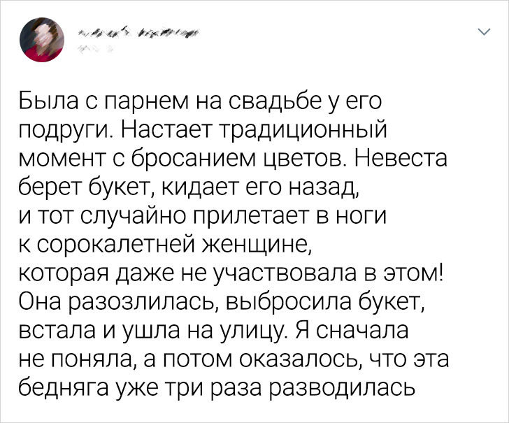 Была с парнем на свадьбе у его подруги. Настает традиционный момент с бросанием цветов. Невеста берет букет, кидает его назад и тот случайно прилетает в ноги к сорокалетней женщине, которая даже не участвовала в этом! Она разозлилась, выбросила букет, встала и ушла на улицу. Я сначала не поняла, а потом оказалось, что эта бедняга уже три раза разводилась.
