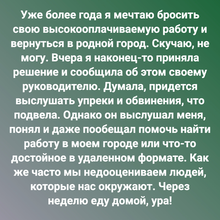 Уже более года я мечтаю бросить свою высокооплачиваемую работу и вернуться в родной город. Скучаю, не могу. Вчера я наконец-то приняла решение и сообщила об этом своему руководителю. Думала, придется выслушать упреки и обвинения, что подвела. Однако он выслушал меня, понял и даже пообещал помочь найти работу в моем городе или что-то достойное в удаленном формате. Как же часто мы недооцениваем людей, которые нас окружают. Через неделю еду домой, ура!