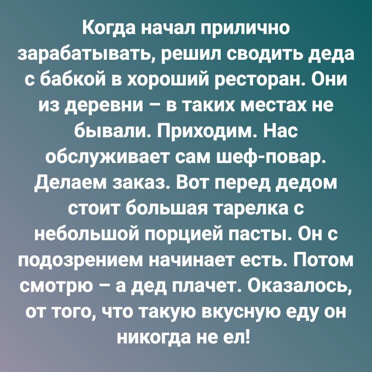 Когда начал прилично зарабатывать, решил сводить деда с бабкой в хороший ресторан. Они из деревни – в таких местах не бывали. Приходим. Нас обслуживает сам шеф-повар. Делаем заказ. Вот перед дедом стоит большая тарелка с небольшой порцией пасты. Он с подозрением начинает есть. Потом смотрю – а дед плачет. Оказалось, от того, что такую вкусную еду он никогда не ел!