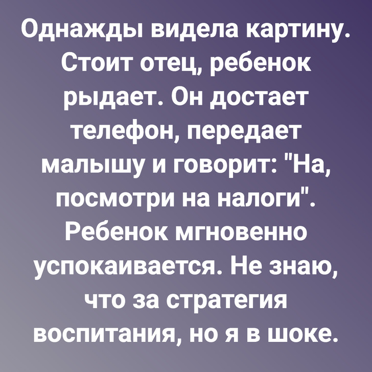 Однажды видела картину. Стоит отец, ребенок рыдает. Он достает телефон, передает малышу и говорит: "На, посмотри на налоги". Ребенок мгновенно успокаивается. Не знаю, что за стратегия воспитания, но я в шоке.