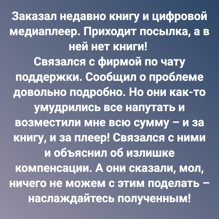 Заказал недавно книгу и цифровой медиаплеер. Приходит посылка, а в ней нет книги! Связался с фирмой по чату поддержки. Сообщил о проблеме довольно подробно. Но они как-то умудрились все напутать и возместили мне всю сумму – и за книгу, и за плеер! Связался с ними и объяснил об излишке компенсации. А они сказали, мол, ничего не можем с этим поделать – наслаждайтесь полученным!