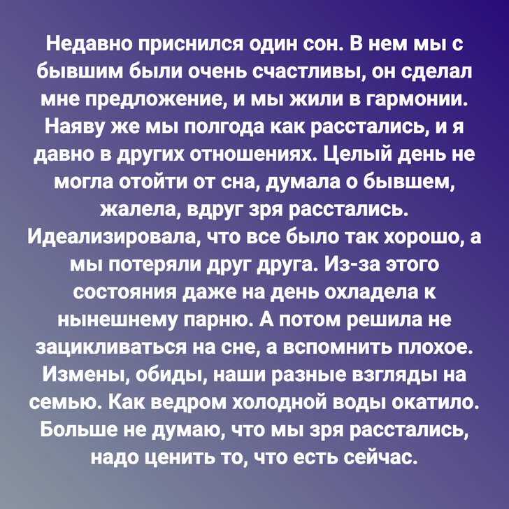 Недавно приснился один сон. В нем мы с бывшим были очень счастливы, он сделал мне предложение, и мы жили в гармонии. Наяву же мы полгода как расстались, и я давно в других отношениях. Целый день не могла отойти от сна, думала о бывшем, жалела, вдруг зря расстались. Идеализировала, что все было так хорошо, а мы потеряли друг друга. Из-за этого состояния даже на день охладела к нынешнему парню. А потом решила не зацикливаться на сне, а вспомнить плохое. Измены, обиды, наши разные взгляды на семью. Как ведром холодной воды окатило. Больше не думаю, что мы зря расстались, надо ценить то, что есть сейчас.