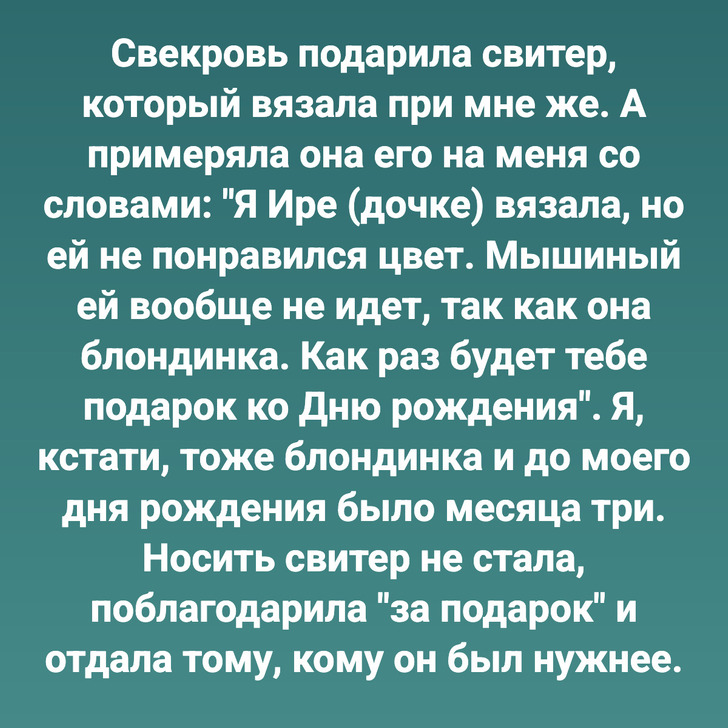 Свекровь подарила свитер, который вязала при мне же. А примеряла она его на меня со словами: "Я Ире (дочке) вязала, но ей не понравился цвет. Мышиный ей вообще не идет, так как она блондинка. Как раз будет тебе подарок ко Дню рождения". Я, кстати, тоже блондинка и до моего дня рождения было месяца три. Носить свитер не стала, поблагодарила "за подарок" и отдала тому, кому он был нужнее.