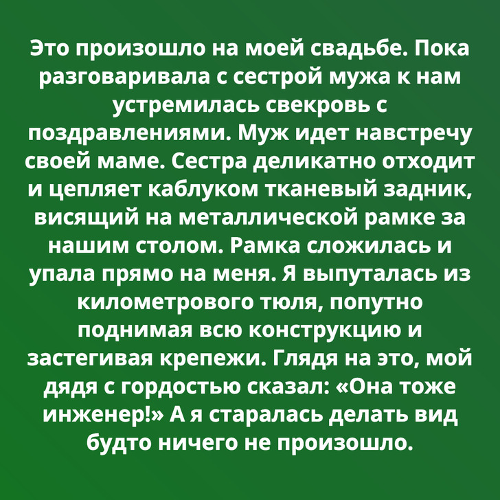 Это произошло на моей свадьбе. Пока разговаривала с сестрой мужа к нам устремилась свекровь с поздравлениями. Муж идет навстречу своей маме. Сестра деликатно отходит и цепляет каблуком тканевый задник, висящий на металлической рамке за нашим столом. Рамка сложилась и упала прямо на меня. Я выпуталась из километрового тюля, попутно поднимая всю конструкцию и застегивая крепежи. Глядя на это, мой дядя с гордостью сказал: «Она тоже инженер!» А я старалась делать вид будто ничего не произошло.