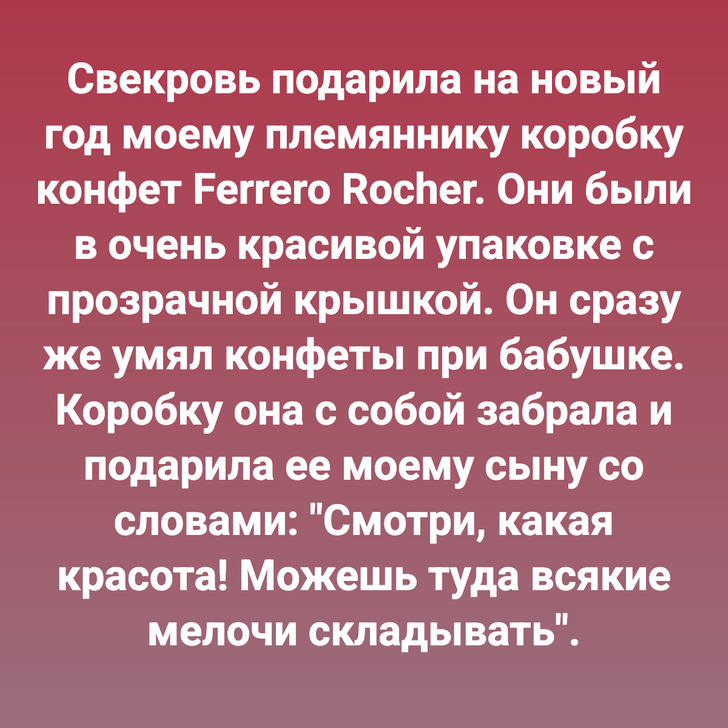 Cвекровь подарила на новый год моему племяннику коробку конфет Ferrero Rocher. Они были в очень красивой упаковке с прозрачной крышкой. Он сразу же умял конфеты при бабушке. Коробку она с собой забрала и подарила ее моему сыну со словами: "Смотри, какая красота! Можешь туда всякие мелочи складывать".