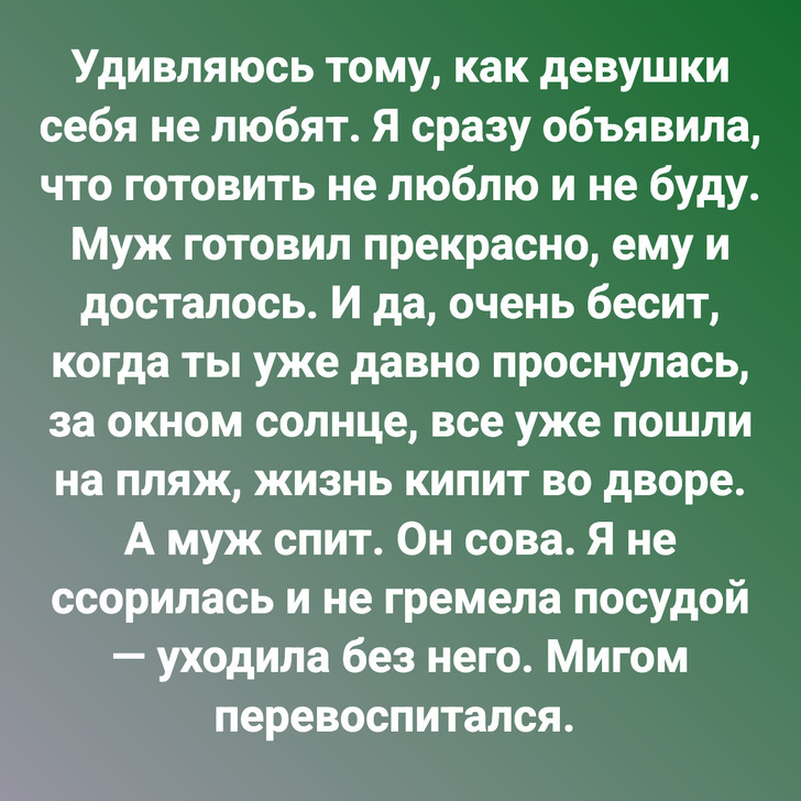 Удивляюсь тому, как девушки себя не любят. Я сразу объявила, что готовить не люблю и не буду. Муж готовил прекрасно, ему и досталось. И да, очень бесит, когда ты уже давно проснулась, за окном солнце, все уже пошли на пляж, жизнь кипит во дворе. А муж спит. Он сова. Я не ссорилась и не гремела посудой — уходила без него. Мигом перевоспитался.