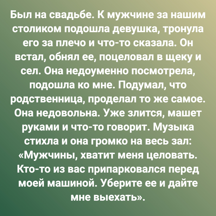 Был на свадьбе. К мужчине за нашим столиком подошла девушка, тронула его за плечо и что-то сказала. Он встал, обнял ее, поцеловал в щеку и сел. Она недоуменно посмотрела, подошла ко мне. Подумал, что родственница, проделал то же самое. Она недовольна. Уже злится, машет руками и что-то говорит. Музыка стихла и она громко на весь зал: «Мужчины, хватит меня целовать. Кто-то из вас припарковался перед моей машиной. Уберите ее и дайте мне выехать».