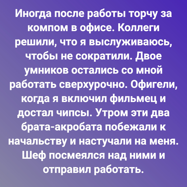 Иногда после работы торчу за компом в офисе. Коллеги решили, что я выслуживаюсь, чтобы не сократили. Двое умников остались со мной работать сверхурочно. Офигели, когда я включил фильмец и достал чипсы. Утром эти два брата-акробата побежали к начальству и настучали на меня. Шеф посмеялся над ними и отправил работать.