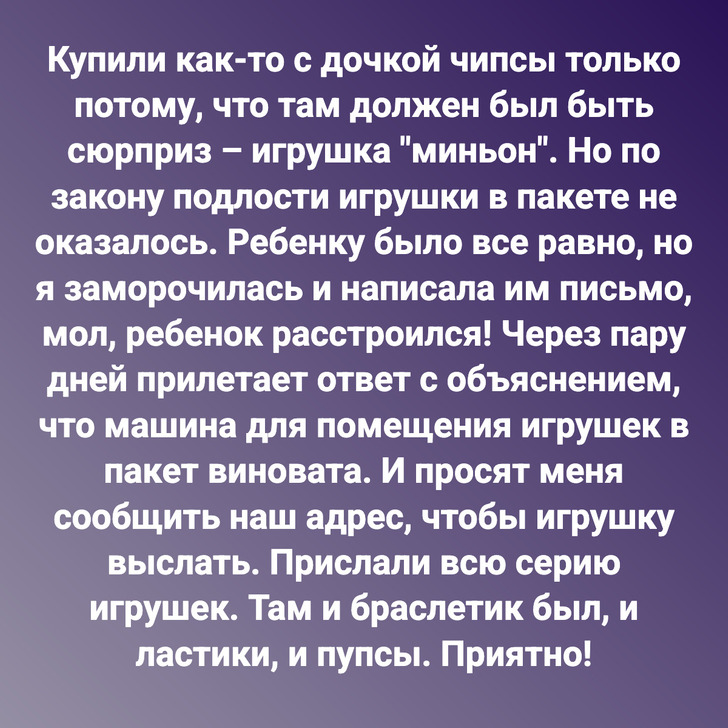 Купили как-то с дочкой чипсы только потому, что там должен был быть сюрприз – игрушка "миньон". Но по закону подлости игрушки в пакете не оказалось. Ребенку было все равно, но я заморочилась и написала им письмо, мол, ребенок расстроился! Через пару дней прилетает ответ с объяснением, что машина для помещения игрушек в пакет виновата. И просят меня сообщить наш адрес, чтобы игрушку выслать. Прислали всю серию игрушек. Там и браслетик был, и ластики, и пупсы. Приятно!