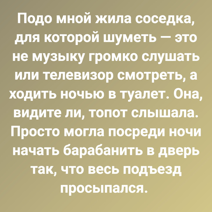 Подо мной жила соседка, для которой шуметь — это не музыку громко слушать или телевизор смотреть, а ходить ночью в туалет. Она, видите ли, топот слышала. Просто могла посреди ночи начать барабанить в дверь так, что весь подъезд просыпался.