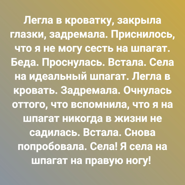 Легла в кроватку, закрыла глазки, задремала. Приснилось, что я не могу сесть на шпагат. Беда. Проснулась. Встала. Села на идеальный шпагат. Легла в кровать. Задремала. Очнулась оттого, что вспомнила, что я на шпагат никогда в жизни не садилась. Встала. Снова попробовала. Села! Я села на шпагат на правую ногу!