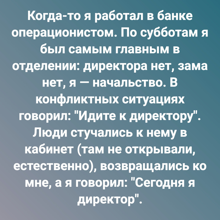 Когда-то я работал в банке операционистом. По субботам я был самым главным в отделении: директора нет, зама нет, я — начальство. В конфликтных ситуациях говорил: "Идите к директору". Люди стучались к нему в кабинет (там не открывали, естественно), возвращались ко мне, а я говорил: "Сегодня я директор".