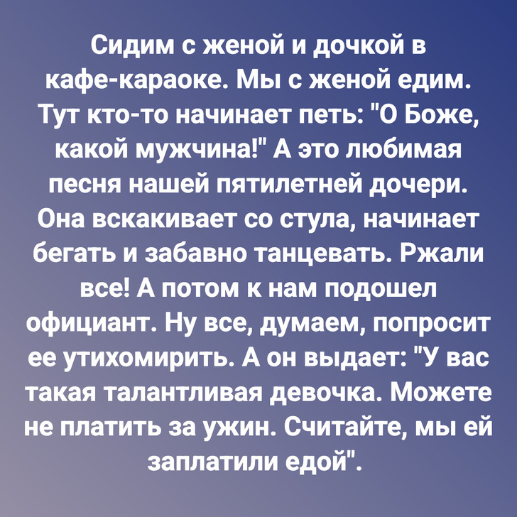 Сидим с женой и дочкой в кафе-караоке. Мы с женой едим. Тут кто-то начинает петь: "О Боже, какой мужчина!" А это любимая песня нашей пятилетней дочери. Она вскакивает со стула, начинает бегать и забавно танцевать. Ржали все! А потом к нам подошел официант. Ну все, думаем, попросит ее утихомирить. А он выдает: "У вас такая талантливая девочка. Можете не платить за ужин. Считайте, мы ей заплатили едой".