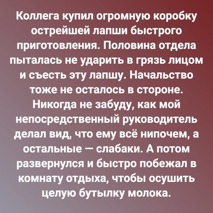 Коллега купил огромную коробку острейшей лапши быстрого приготовления. Половина отдела пыталась не ударить в грязь лицом и съесть эту лапшу. Начальство тоже не осталось в стороне. Никогда не забуду, как мой непосредственный руководитель делал вид, что ему всё нипочем, а остальные — слабаки. А потом развернулся и быстро побежал в комнату отдыха, чтобы осушить целую бутылку молока.