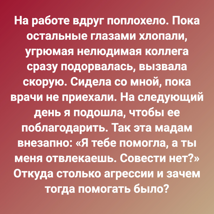 На работе вдруг поплохело. Пока остальные глазами хлопали, угрюмая нелюдимая коллега сразу подорвалась, вызвала скорую. Сидела со мной, пока врачи не приехали. На следующий день я подошла, чтобы ее поблагодарить. Так эта мадам внезапно: «Я тебе помогла, а ты меня отвлекаешь. Совести нет?» Откуда столько агрессии и зачем тогда помогать было?