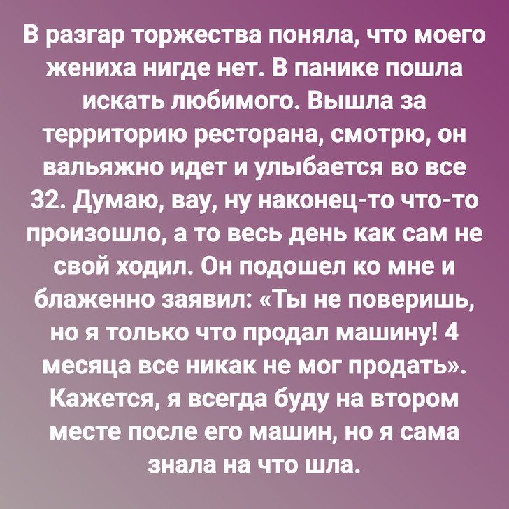 В разгар торжества поняла, что моего жениха нигде нет. В панике пошла искать любимого. Вышла за территорию ресторана, смотрю, он вальяжно идет и улыбается во все 32. Думаю, вау, ну наконец-то что-то произошло, а то весь день как сам не свой ходил. Он подошел ко мне и блаженно заявил: «Ты не поверишь, но я только что продал машину! 4 месяца все никак не мог продать». Кажется, я всегда буду на втором месте после его машин, но я сама знала на что шла.