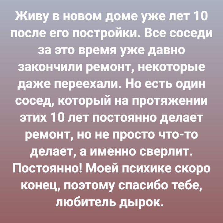 Живу в новом доме уже лет 10 после его постройки. Все соседи за это время уже давно закончили ремонт, некоторые даже переехали. Но есть один сосед, который на протяжении этих 10 лет постоянно делает ремонт, но не просто что-то делает, а именно сверлит. Постоянно! Моей психике скоро конец, поэтому спасибо тебе, любитель дырок.