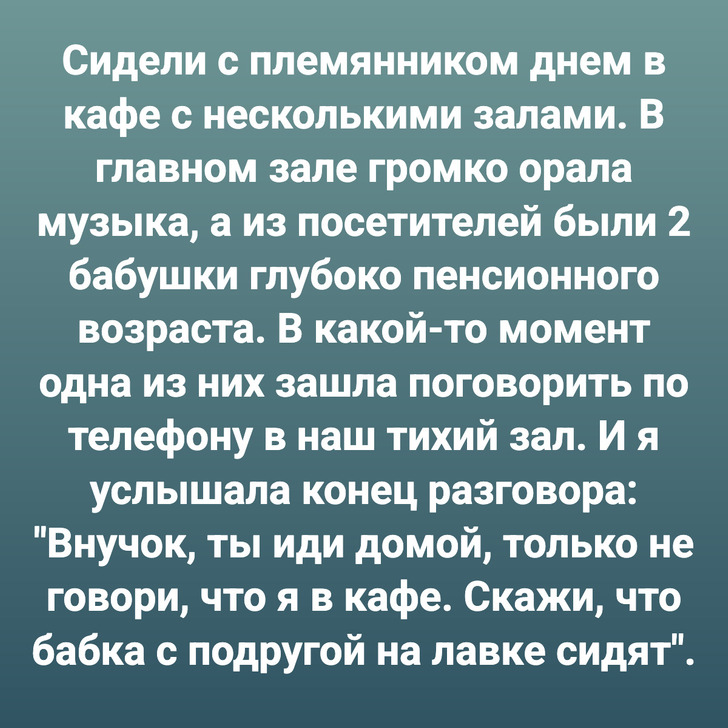 Сидели с племянником днем в кафе с несколькими залами. В главном зале громко орала музыка, а из посетителей были 2 бабушки глубоко пенсионного возраста. В какой-то момент одна из них зашла поговорить по телефону в наш тихий зал. И я услышала конец разговора: "Внучок, ты иди домой, только не говори, что я в кафе. Скажи, что бабка с подругой на лавке сидят".