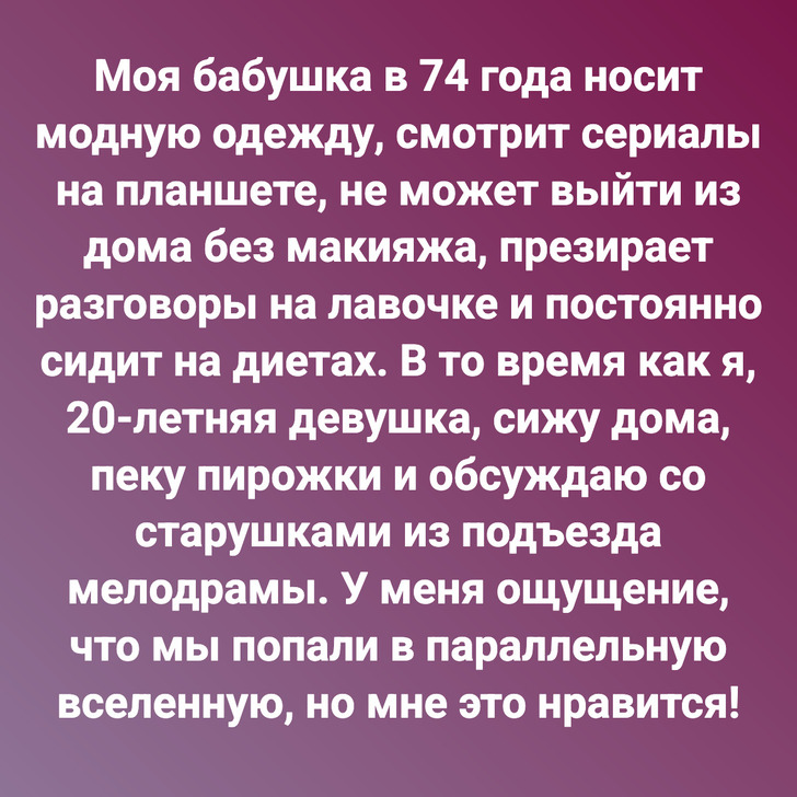 Моя бабушка в 74 года носит модную одежду, смотрит сериалы на планшете, не может выйти из дома без макияжа, презирает разговоры на лавочке и постоянно сидит на диетах. В то время как я, 20-летняя девушка, сижу дома, пеку пирожки и обсуждаю со старушками из подъезда мелодрамы. У меня ощущение, что мы попали в параллельную вселенную, но мне это нравится!