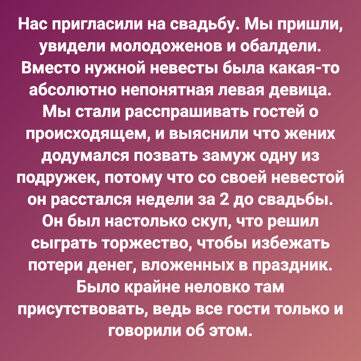 Нас пригласили на свадьбу. Мы пришли, увидели молодоженов и обалдели. Вместо нужной невесты была какая-то абсолютно непонятная левая девица. Мы стали расспрашивать гостей о происходящем, и выяснили что жених додумался позвать замуж одну из подружек, потому что со своей невестой он расстался недели за 2 до свадьбы. Он был настолько скуп, что решил сыграть торжество, чтобы избежать потери денег, вложенных в праздник. Было крайне неловко там присутствовать, ведь все гости только и говорили об этом.