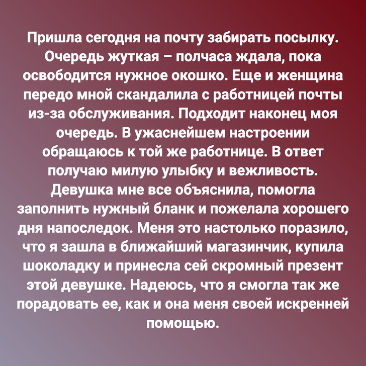 Пришла сегодня на почту забирать посылку. Очередь жуткая – полчаса ждала, пока освободится нужное окошко. Еще и женщина передо мной скандалила с работницей почты из-за обслуживания. Подходит наконец моя очередь. В ужаснейшем настроении обращаюсь к той же работнице. В ответ получаю милую улыбку и вежливость. Девушка мне все объяснила, помогла заполнить нужный бланк и пожелала хорошего дня напоследок. Меня это настолько поразило, что я зашла в ближайший магазинчик, купила шоколадку и принесла сей скромный презент этой девушке. Надеюсь, что я смогла так же порадовать ее, как и она меня своей искренней помощью.