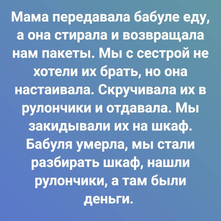 Мама передавала бабуле еду, а она стирала и возвращала нам пакеты. Мы с сестрой не хотели их брать, но она настаивала. Скручивала их в рулончики и отдавала. Мы закидывали их на шкаф. Бабуля умерла, мы стали разбирать шкаф, нашли рулончики, а там были деньги.