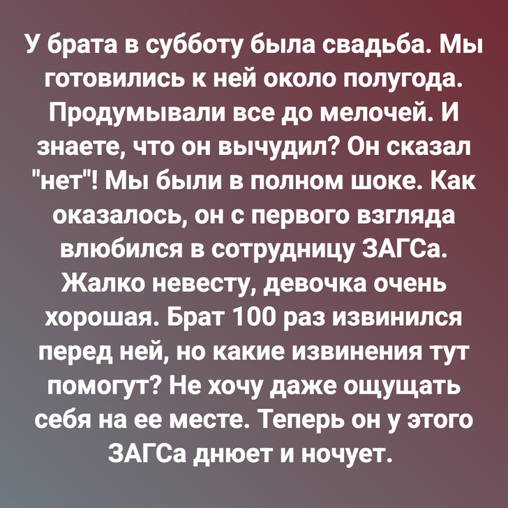 У брата в субботу была свадьба. Мы готовились к ней около полугода. Продумывали все до мелочей. И знаете, что он вычудил? Он сказал "нет"! Мы были в полном шоке. Как оказалось, он с первого взгляда влюбился в сотрудницу ЗАГСа. Жалко невесту, девочка очень хорошая. Брат 100 раз извинился перед ней, но какие извинения тут помогут? Не хочу даже ощущать себя на ее месте. Теперь он у этого ЗАГСа днюет и ночует.