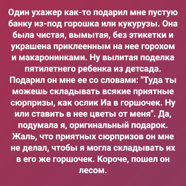 Один ухажер как-то подарил мне пустую банку из под горошка или кукурузы. Она была чистая, вымытая, без этикетки и украшена приклеенным на нее горохом и макаронинками. Ну вылитая поделка пятилетнего ребенка из детсада. Подарил он мне ее со словами: "Туда ты можешь складывать всякие приятные сюрпризы, как ослик Иа в горшочек. Ну или ставить в нее цветы от меня". Да, подумала я, оригинальный подарок. Жаль, что приятных сюрпризов он мне не делал, чтобы я могла складывать их в его же горшочек. Короче, пошел он лесом.