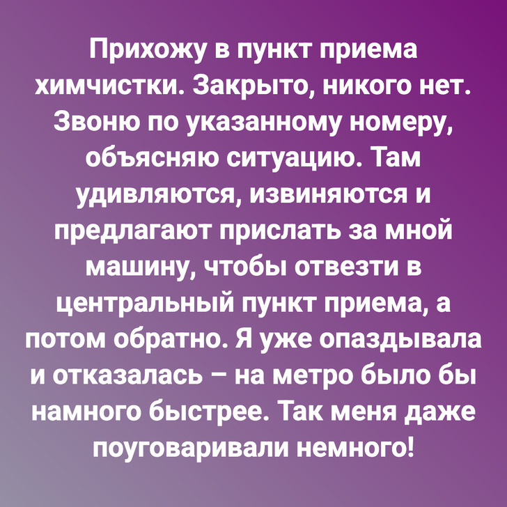 Прихожу в пункт приема химчистки. Закрыто, никого нет. Звоню по указанному номеру, объясняю ситуацию. Там удивляются, извиняются и предлагают прислать за мной машину, чтобы отвезти в центральный пункт приема, а потом обратно. Я уже опаздывала и отказалась – на метро было бы намного быстрее. Так меня даже поуговаривали немного!