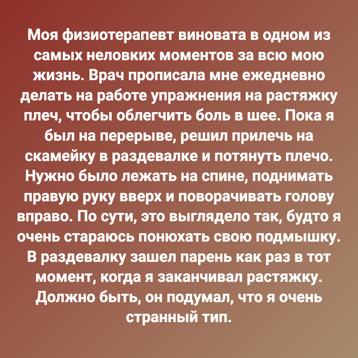 Моя физиотерапевт виновата в одном из самых неловких моментов за всю мою жизнь. Врач прописала мне ежедневно делать на работе упражнения на растяжку плеч, чтобы облегчить боль в шее. Пока я был на перерыве, решил прилечь на скамейку в раздевалке и потянуть плечо. Нужно было лежать на спине, поднимать правую руку вверх и поворачивать голову вправо. По сути, это выглядело так, будто я очень стараюсь понюхать свою подмышку. В раздевалку зашел парень как раз в тот момент, когда я заканчивал растяжку. Должно быть, он подумал, что я очень странный тип.