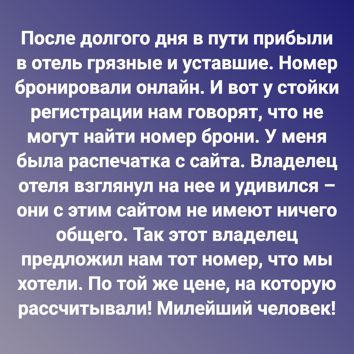 После долгого дня в пути прибыли в отель грязные и уставшие. Номер бронировали онлайн. И вот у стойки регистрации нам говорят, что не могут найти номер брони. У меня была распечатка с сайта. Владелец отеля взглянул на нее и удивился – они с этим сайтом не имеют ничего общего. Так этот владелец предложил нам тот номер, что мы хотели. По той же цене, на которую рассчитывали! Милейший человек!